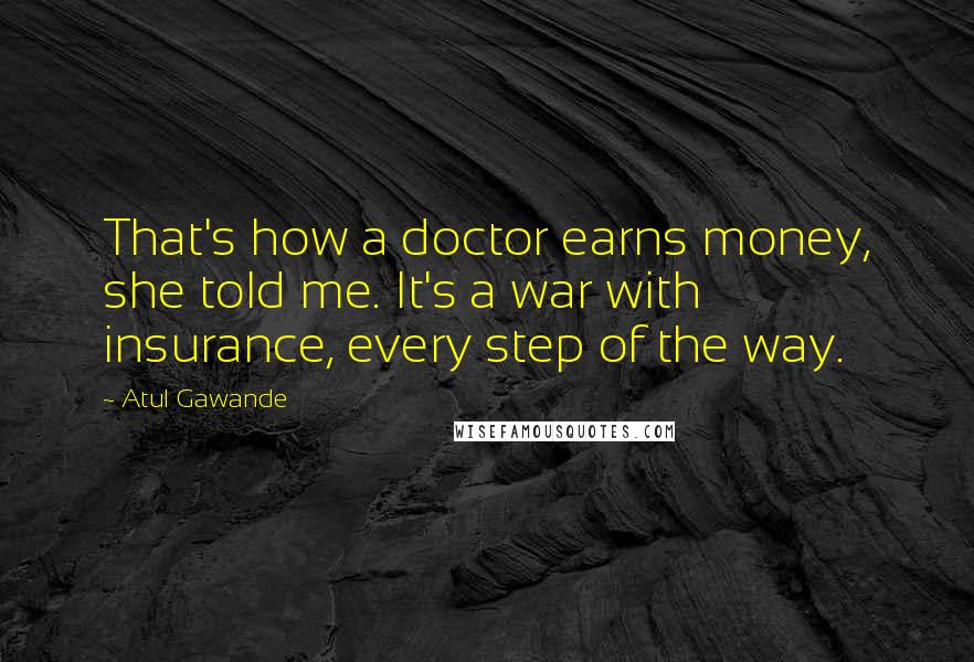 Atul Gawande Quotes: That's how a doctor earns money, she told me. It's a war with insurance, every step of the way.