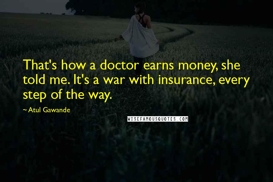 Atul Gawande Quotes: That's how a doctor earns money, she told me. It's a war with insurance, every step of the way.