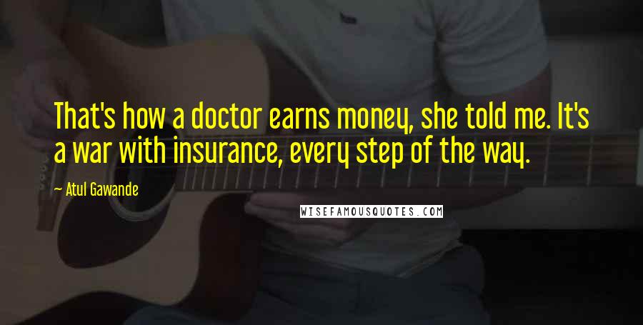 Atul Gawande Quotes: That's how a doctor earns money, she told me. It's a war with insurance, every step of the way.