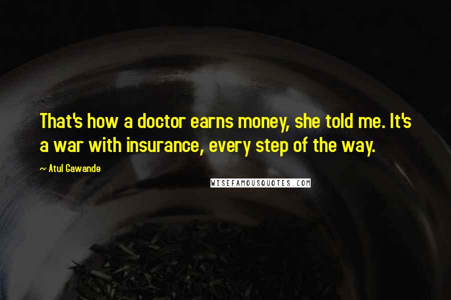 Atul Gawande Quotes: That's how a doctor earns money, she told me. It's a war with insurance, every step of the way.