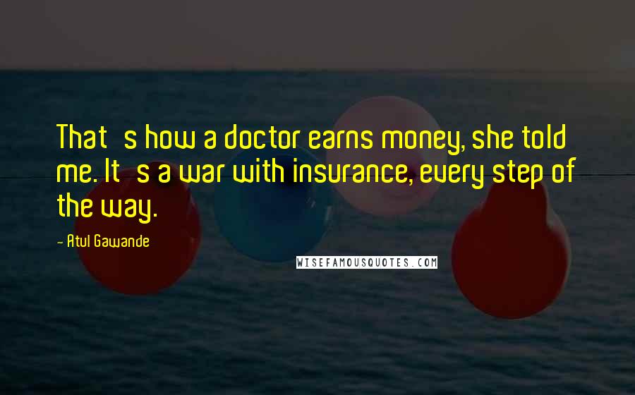 Atul Gawande Quotes: That's how a doctor earns money, she told me. It's a war with insurance, every step of the way.