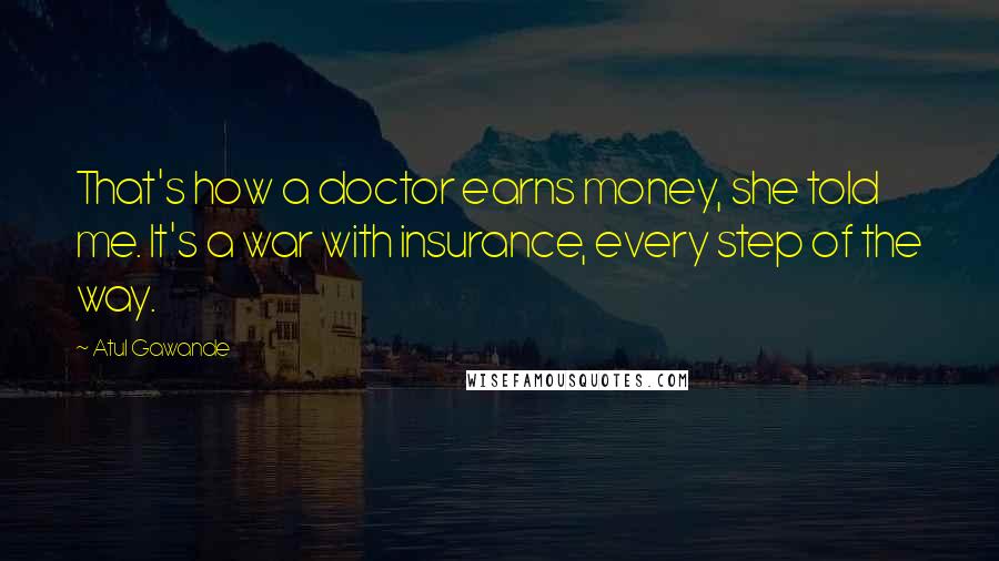 Atul Gawande Quotes: That's how a doctor earns money, she told me. It's a war with insurance, every step of the way.