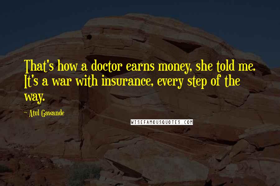 Atul Gawande Quotes: That's how a doctor earns money, she told me. It's a war with insurance, every step of the way.