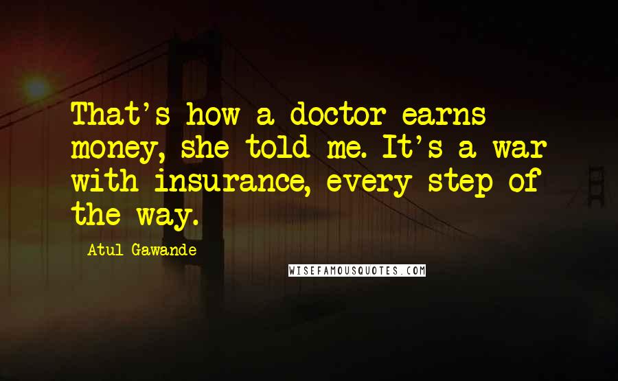 Atul Gawande Quotes: That's how a doctor earns money, she told me. It's a war with insurance, every step of the way.