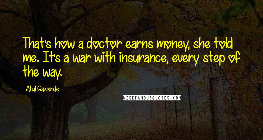 Atul Gawande Quotes: That's how a doctor earns money, she told me. It's a war with insurance, every step of the way.