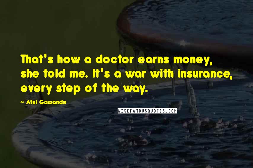 Atul Gawande Quotes: That's how a doctor earns money, she told me. It's a war with insurance, every step of the way.