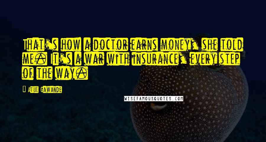 Atul Gawande Quotes: That's how a doctor earns money, she told me. It's a war with insurance, every step of the way.