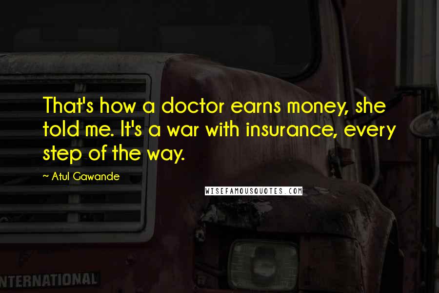 Atul Gawande Quotes: That's how a doctor earns money, she told me. It's a war with insurance, every step of the way.