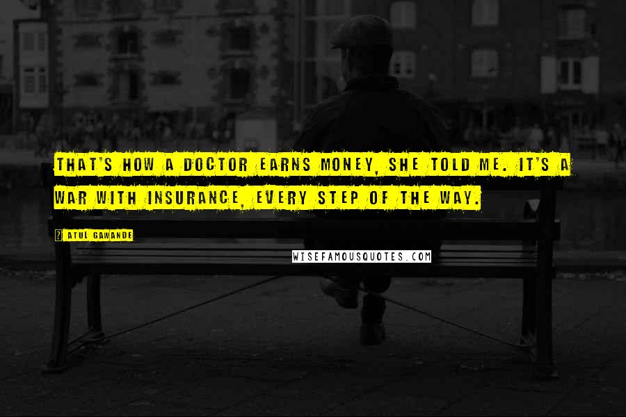 Atul Gawande Quotes: That's how a doctor earns money, she told me. It's a war with insurance, every step of the way.