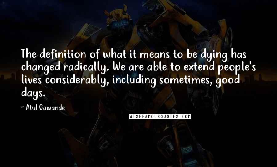 Atul Gawande Quotes: The definition of what it means to be dying has changed radically. We are able to extend people's lives considerably, including sometimes, good days.