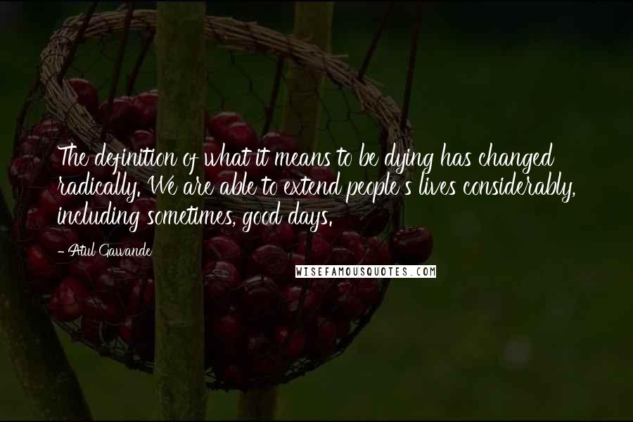 Atul Gawande Quotes: The definition of what it means to be dying has changed radically. We are able to extend people's lives considerably, including sometimes, good days.