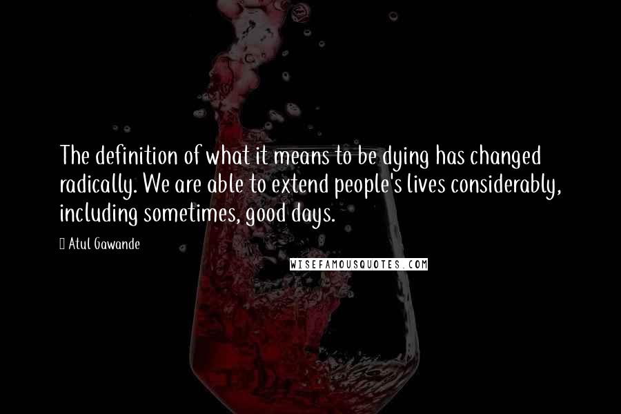 Atul Gawande Quotes: The definition of what it means to be dying has changed radically. We are able to extend people's lives considerably, including sometimes, good days.