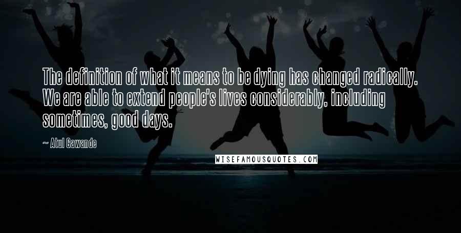 Atul Gawande Quotes: The definition of what it means to be dying has changed radically. We are able to extend people's lives considerably, including sometimes, good days.