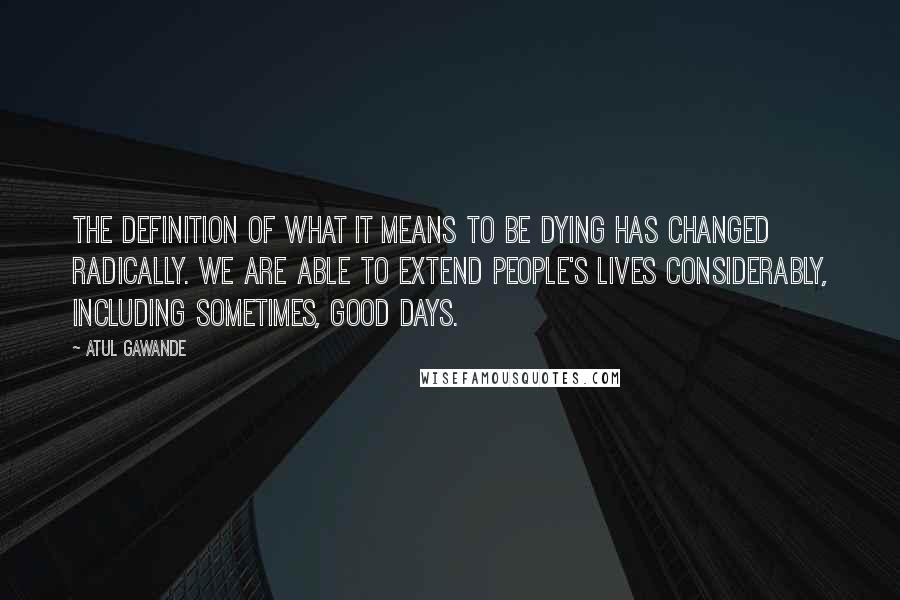 Atul Gawande Quotes: The definition of what it means to be dying has changed radically. We are able to extend people's lives considerably, including sometimes, good days.