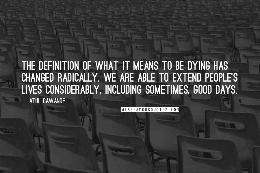 Atul Gawande Quotes: The definition of what it means to be dying has changed radically. We are able to extend people's lives considerably, including sometimes, good days.