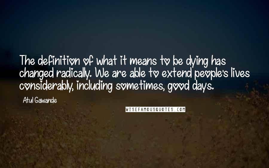 Atul Gawande Quotes: The definition of what it means to be dying has changed radically. We are able to extend people's lives considerably, including sometimes, good days.