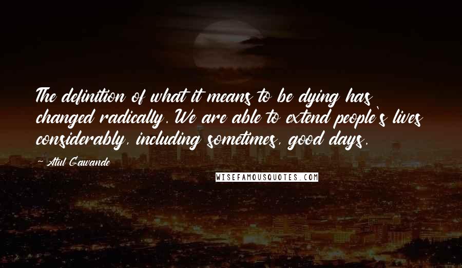 Atul Gawande Quotes: The definition of what it means to be dying has changed radically. We are able to extend people's lives considerably, including sometimes, good days.