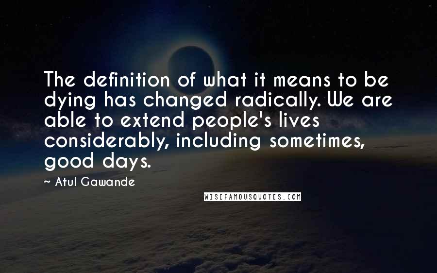 Atul Gawande Quotes: The definition of what it means to be dying has changed radically. We are able to extend people's lives considerably, including sometimes, good days.