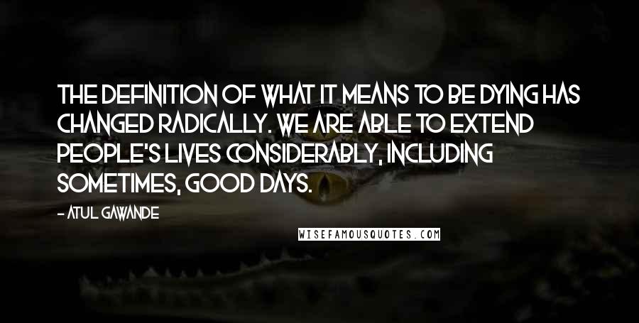 Atul Gawande Quotes: The definition of what it means to be dying has changed radically. We are able to extend people's lives considerably, including sometimes, good days.