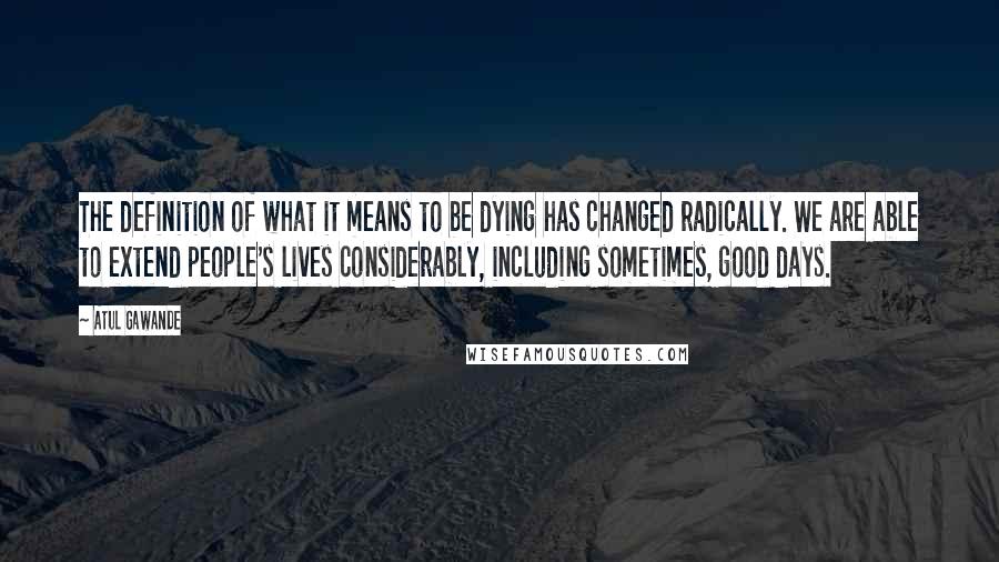 Atul Gawande Quotes: The definition of what it means to be dying has changed radically. We are able to extend people's lives considerably, including sometimes, good days.