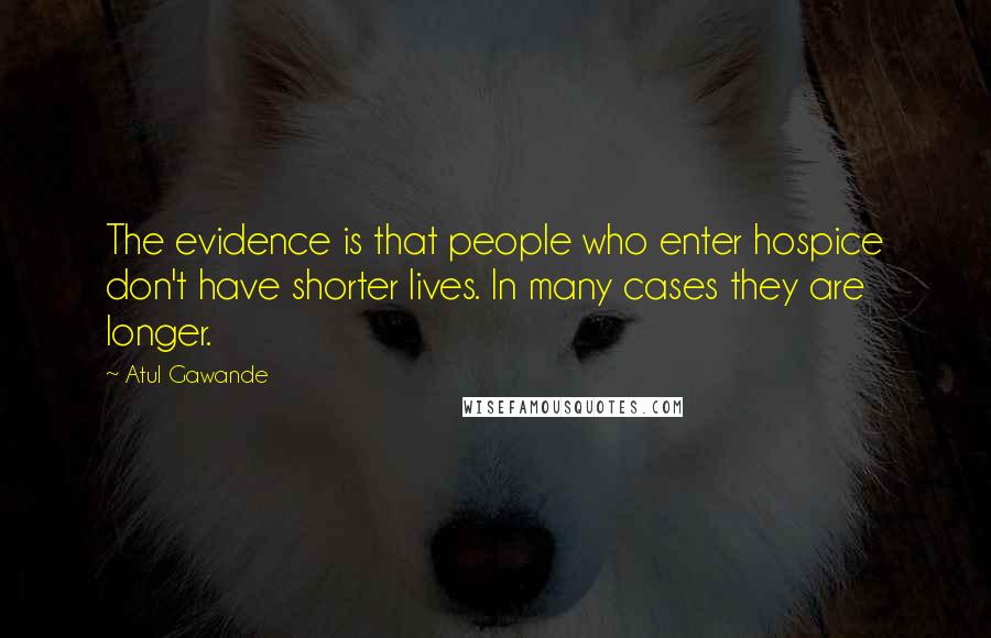 Atul Gawande Quotes: The evidence is that people who enter hospice don't have shorter lives. In many cases they are longer.