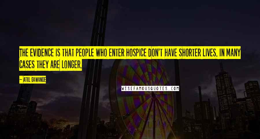 Atul Gawande Quotes: The evidence is that people who enter hospice don't have shorter lives. In many cases they are longer.