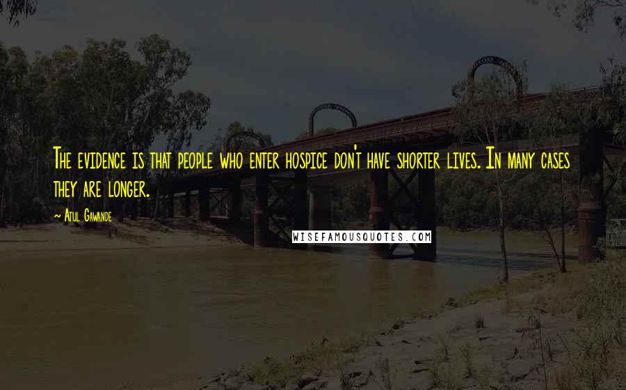 Atul Gawande Quotes: The evidence is that people who enter hospice don't have shorter lives. In many cases they are longer.