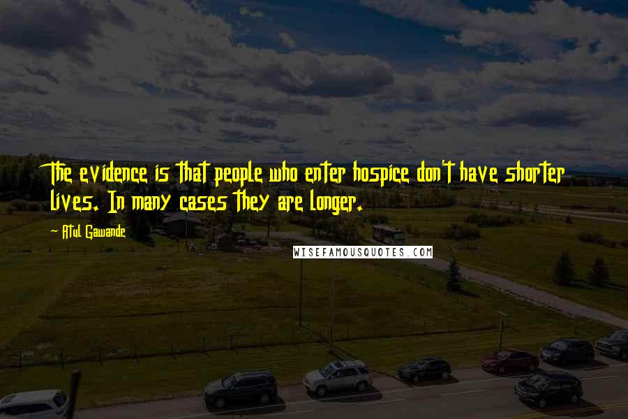 Atul Gawande Quotes: The evidence is that people who enter hospice don't have shorter lives. In many cases they are longer.