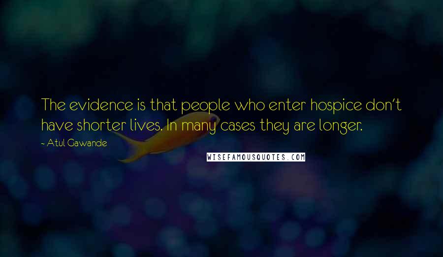 Atul Gawande Quotes: The evidence is that people who enter hospice don't have shorter lives. In many cases they are longer.