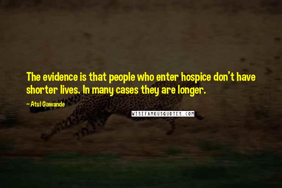 Atul Gawande Quotes: The evidence is that people who enter hospice don't have shorter lives. In many cases they are longer.