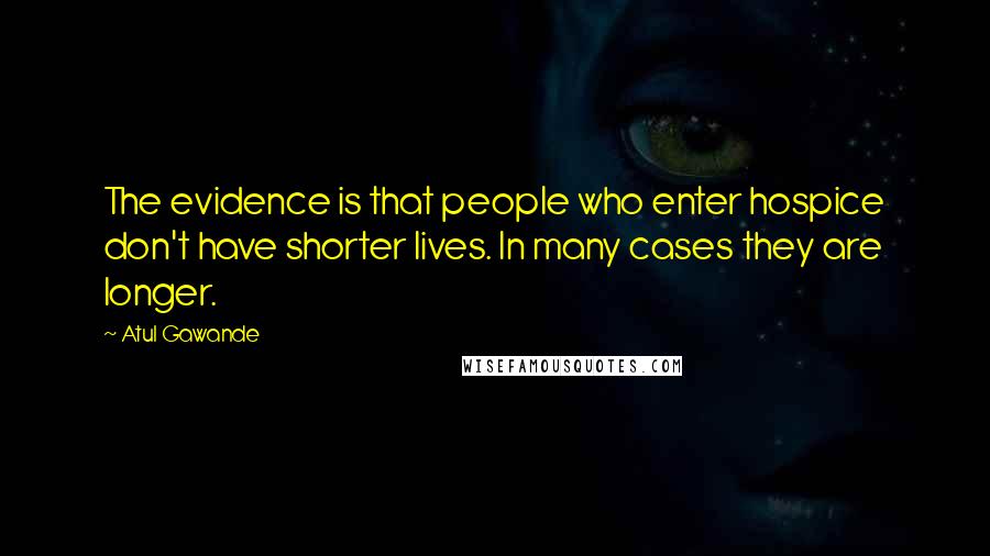 Atul Gawande Quotes: The evidence is that people who enter hospice don't have shorter lives. In many cases they are longer.