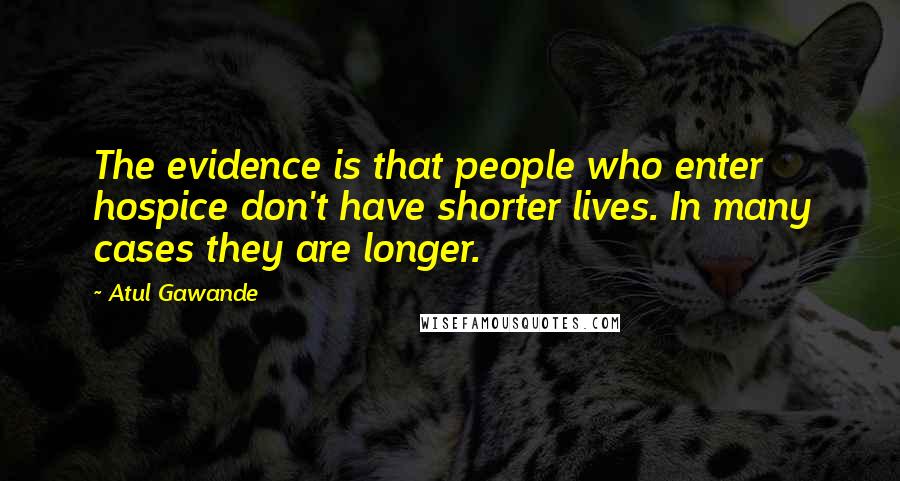 Atul Gawande Quotes: The evidence is that people who enter hospice don't have shorter lives. In many cases they are longer.