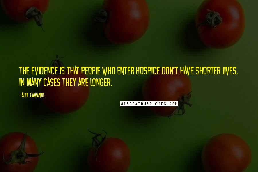 Atul Gawande Quotes: The evidence is that people who enter hospice don't have shorter lives. In many cases they are longer.