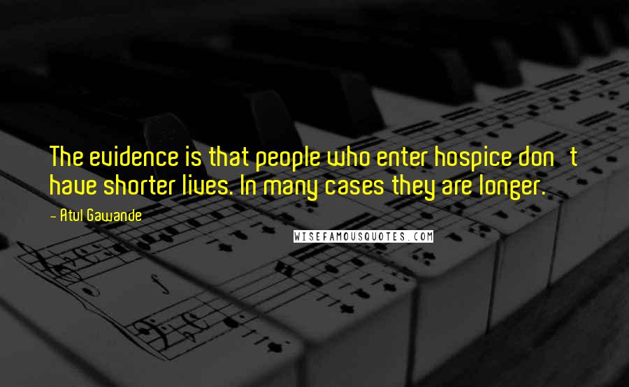 Atul Gawande Quotes: The evidence is that people who enter hospice don't have shorter lives. In many cases they are longer.