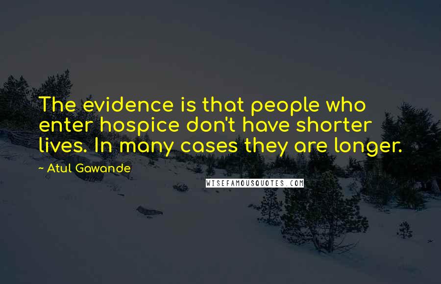 Atul Gawande Quotes: The evidence is that people who enter hospice don't have shorter lives. In many cases they are longer.