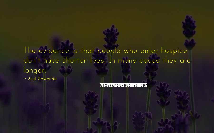 Atul Gawande Quotes: The evidence is that people who enter hospice don't have shorter lives. In many cases they are longer.