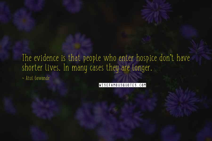 Atul Gawande Quotes: The evidence is that people who enter hospice don't have shorter lives. In many cases they are longer.