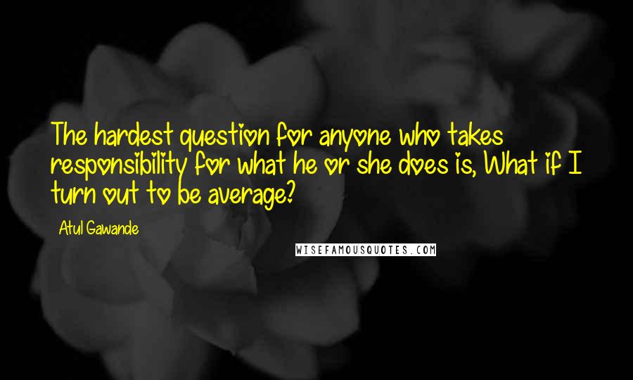 Atul Gawande Quotes: The hardest question for anyone who takes responsibility for what he or she does is, What if I turn out to be average?