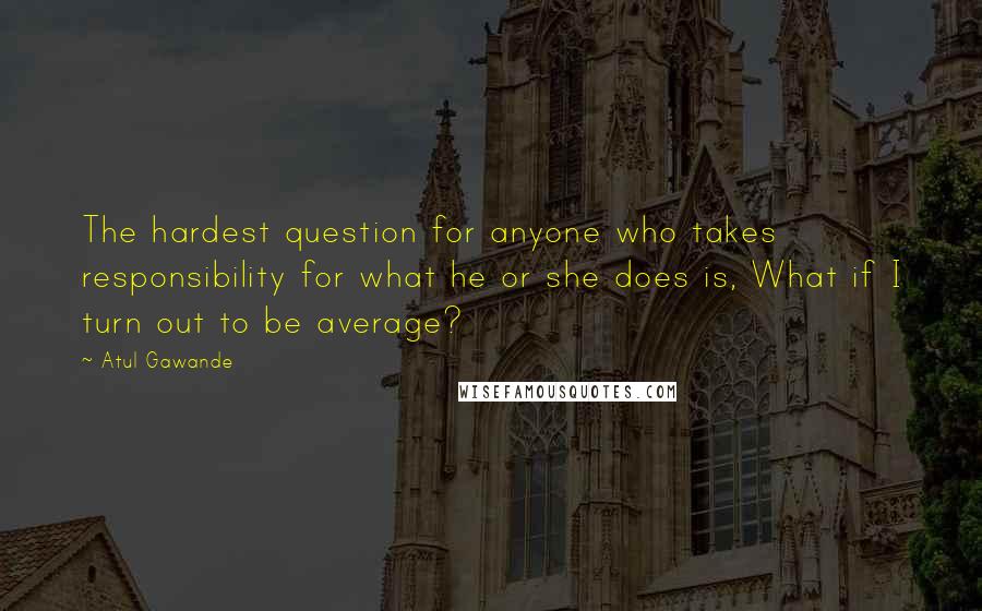 Atul Gawande Quotes: The hardest question for anyone who takes responsibility for what he or she does is, What if I turn out to be average?