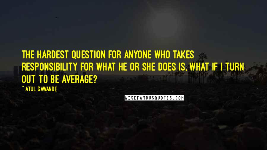 Atul Gawande Quotes: The hardest question for anyone who takes responsibility for what he or she does is, What if I turn out to be average?