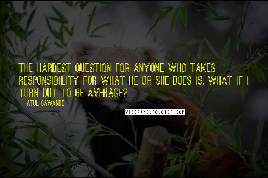 Atul Gawande Quotes: The hardest question for anyone who takes responsibility for what he or she does is, What if I turn out to be average?