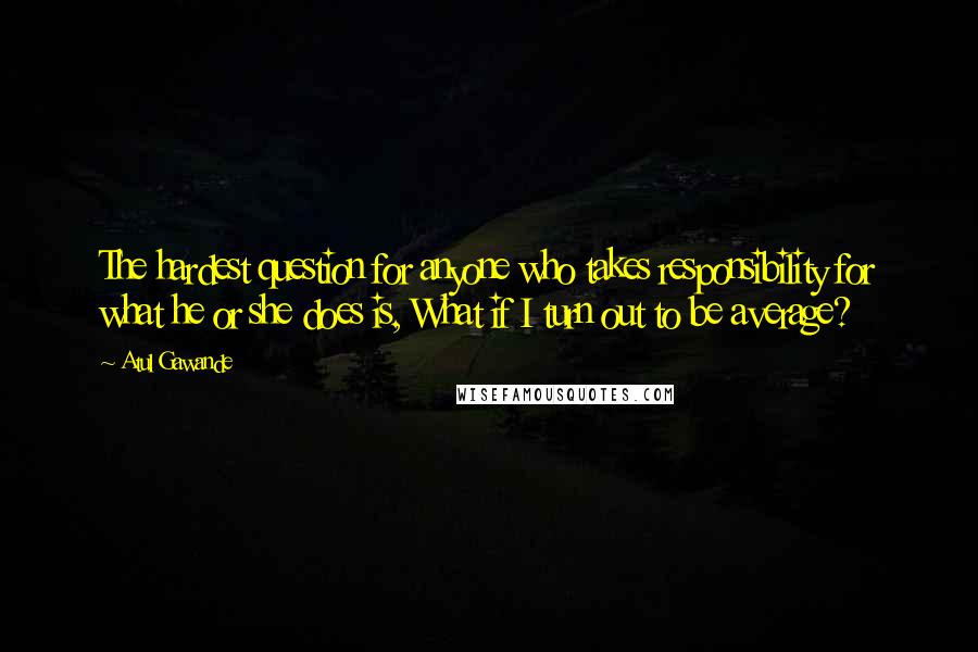 Atul Gawande Quotes: The hardest question for anyone who takes responsibility for what he or she does is, What if I turn out to be average?