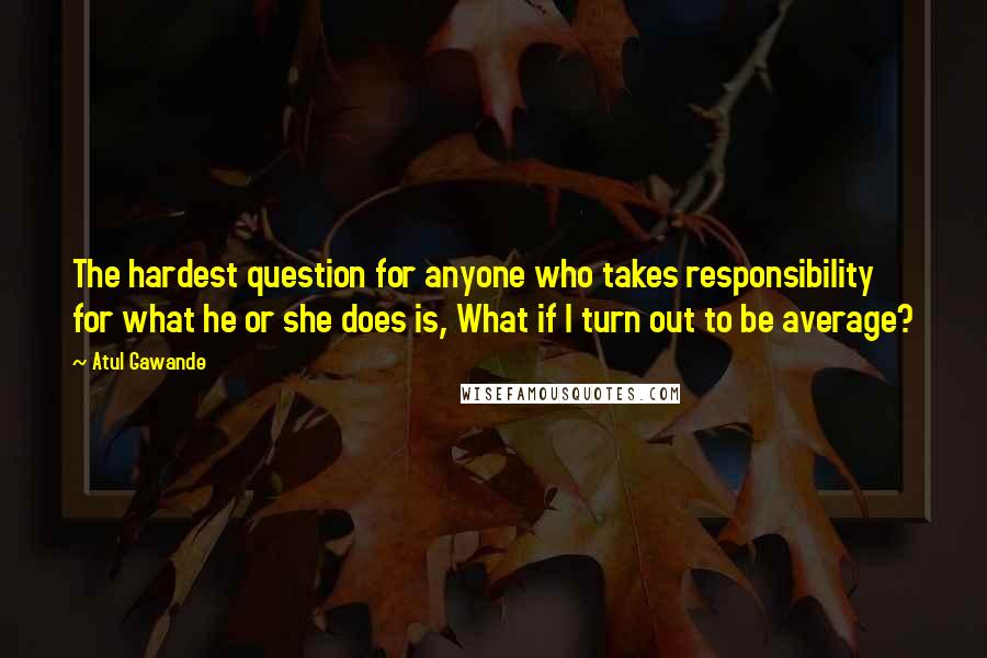 Atul Gawande Quotes: The hardest question for anyone who takes responsibility for what he or she does is, What if I turn out to be average?