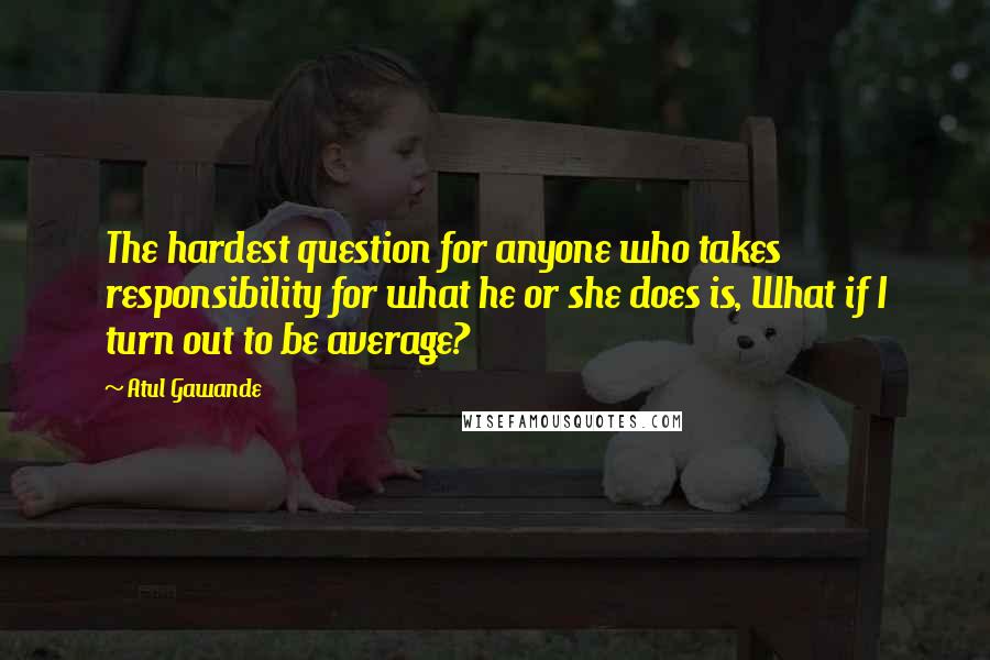 Atul Gawande Quotes: The hardest question for anyone who takes responsibility for what he or she does is, What if I turn out to be average?