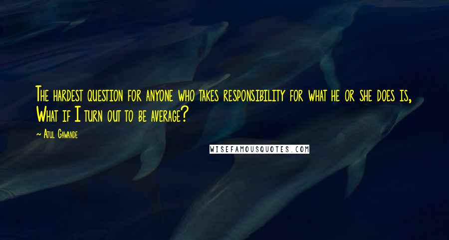 Atul Gawande Quotes: The hardest question for anyone who takes responsibility for what he or she does is, What if I turn out to be average?