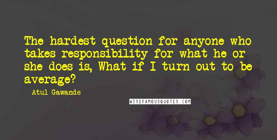 Atul Gawande Quotes: The hardest question for anyone who takes responsibility for what he or she does is, What if I turn out to be average?