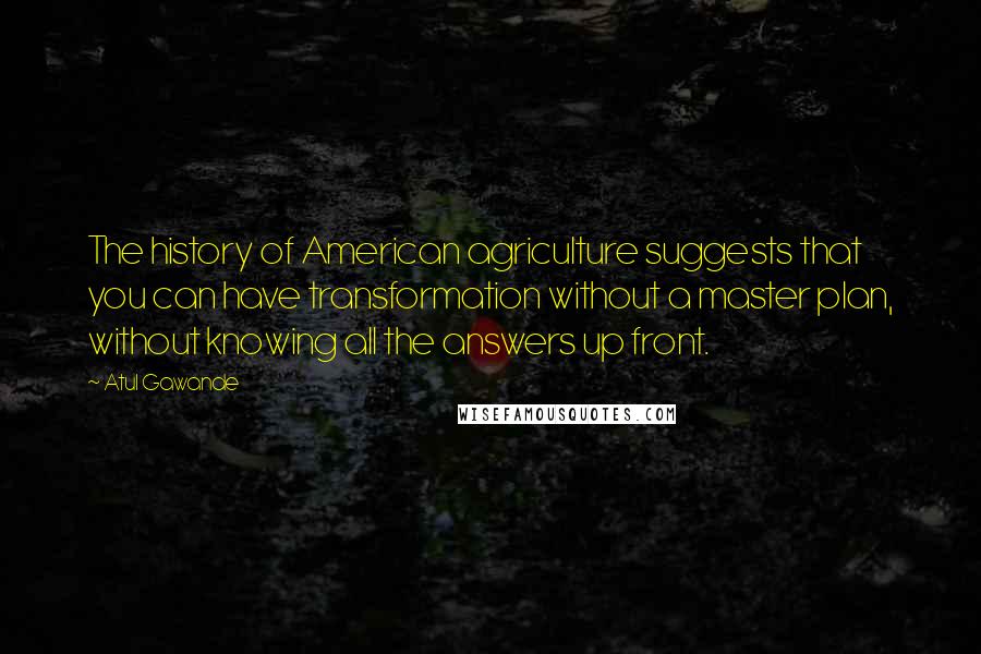 Atul Gawande Quotes: The history of American agriculture suggests that you can have transformation without a master plan, without knowing all the answers up front.