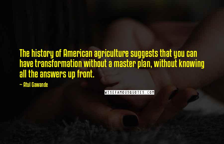 Atul Gawande Quotes: The history of American agriculture suggests that you can have transformation without a master plan, without knowing all the answers up front.