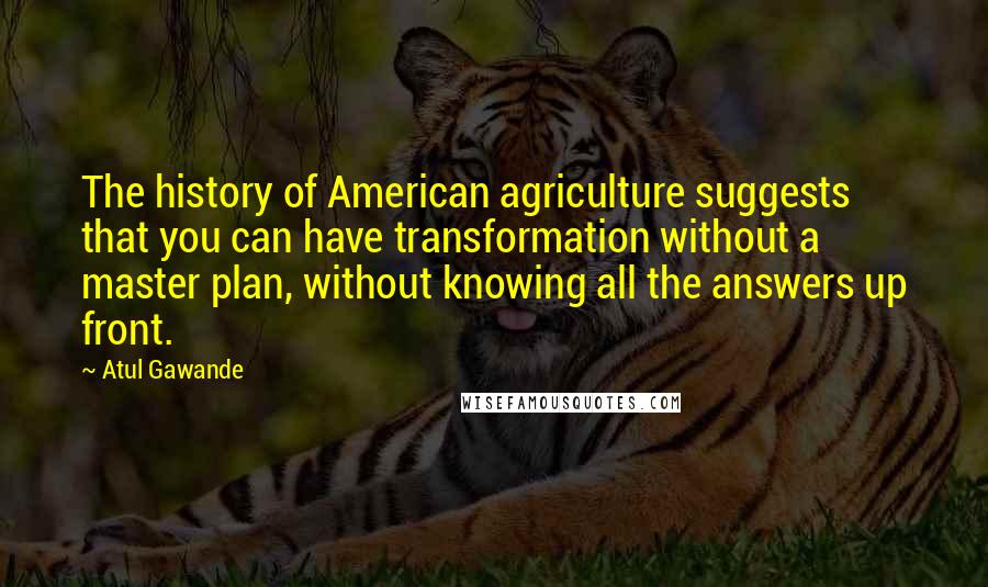 Atul Gawande Quotes: The history of American agriculture suggests that you can have transformation without a master plan, without knowing all the answers up front.