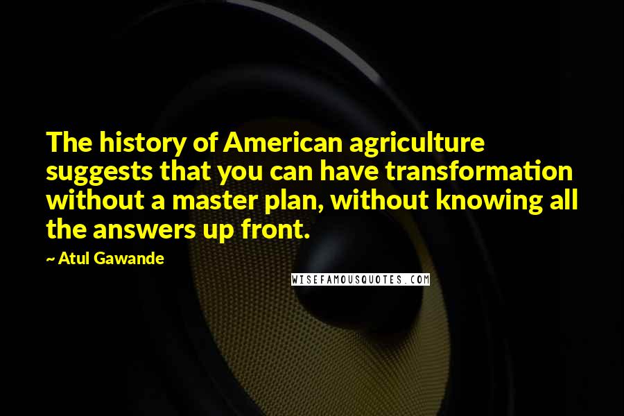 Atul Gawande Quotes: The history of American agriculture suggests that you can have transformation without a master plan, without knowing all the answers up front.